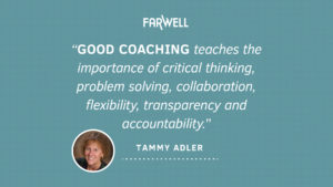 "Good Coaching teaches the importance of critical thinking, problem solving, collaboration, flexibility, transparency and accountability." - Tammy Adler, FarWell